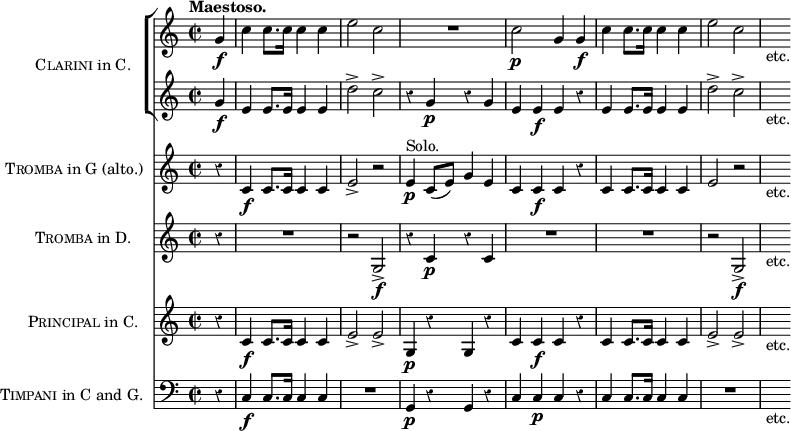 \score { << \new ChoirStaff \with { instrumentName = \markup { \caps Clarini "in C." } } << 
 \new Staff \relative g' { \time 2/2 \partial 4 \tempo "Maestoso." \override Score.Rest #'style = #'classical
  g4\f | c c8. c16 c4 c | e2 c | R1 | c2\p g4 g\f |
  c c8. c16 c4 c e2 c | s8_"etc." }
 \new Staff \relative g' {
  g4\f | e e8. e16 e4 e | d'2-> c-> | r4 g\p r g |
  e e\f e r | e e8. e16 e4 e | d'2-> c-> | s8_"etc." } >>
\new Staff \with { instrumentName = \markup { \caps Tromba "in G (alto.)" } } \relative c' {
  r4 c\f c8. c16 c4 c | e2-> r | e4\p^"Solo." c8( e) g4 e |
  c c\f c r | c c8. c16 c4 c | e2\> r | s8_"etc." }
\new Staff \with { instrumentName = \markup { \caps Tromba "in D." } } { r4 R1 r2 g\f-> r4 c'\p r c' | R1*2 | r2 g\f-> | s8_"etc." }
\new Staff \with { instrumentName = \markup { \caps Principal "in C." } } \relative c' { 
  r4 c\f c8. c16 c4 c | e2-> e-> | g,4\p r g r |
  c c\f c r | c c8. c16 c4 c | e2-> e-> | s8_"etc." }
\new Staff \with { instrumentName = \markup { \caps Timpani "in C and G." } }
 { \clef bass r4 c4\f c8. c16 c4 c | R1 | g,4\p r g, r |
   c c\p c r | c c8. c16 c4 c | R1 | s8_"etc." } >>
\layout { indent = #30 } }
\header { tagline = ##f }