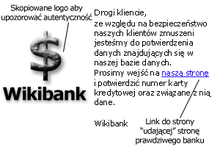 Grafika przedstawiająca wiadomość Phishingową. Po lewej przykładowe logo Wikibanku, z notatką "skopiowane logo, aby upozorować autentyczność". Po prawej tekst "Drogi kliencie, ze względu na bezpieczeństwo naszych klientów zmuszeni jesteśmy do potwierdzenia danych znajdujących się w naszej bazie danych. Prosimy wejść na naszą stronę (adnotacja "link do strony udającej stronę prawdziwego banku") i potwierdzić numer karty kredytowej oraz związane z nią dane. Wikibank"