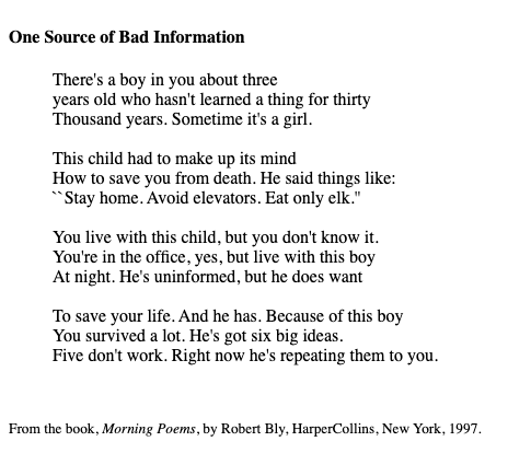 exitmusicfrafilm:
“[Image ID: The poem “One Source of Bad Information”, by Robert Bly.
There’s a boy in you about three
years old who hasn’t learned a thing for thirty
Thousand Years. Sometime it’s a girl.
The child had to make up its mind
How to...