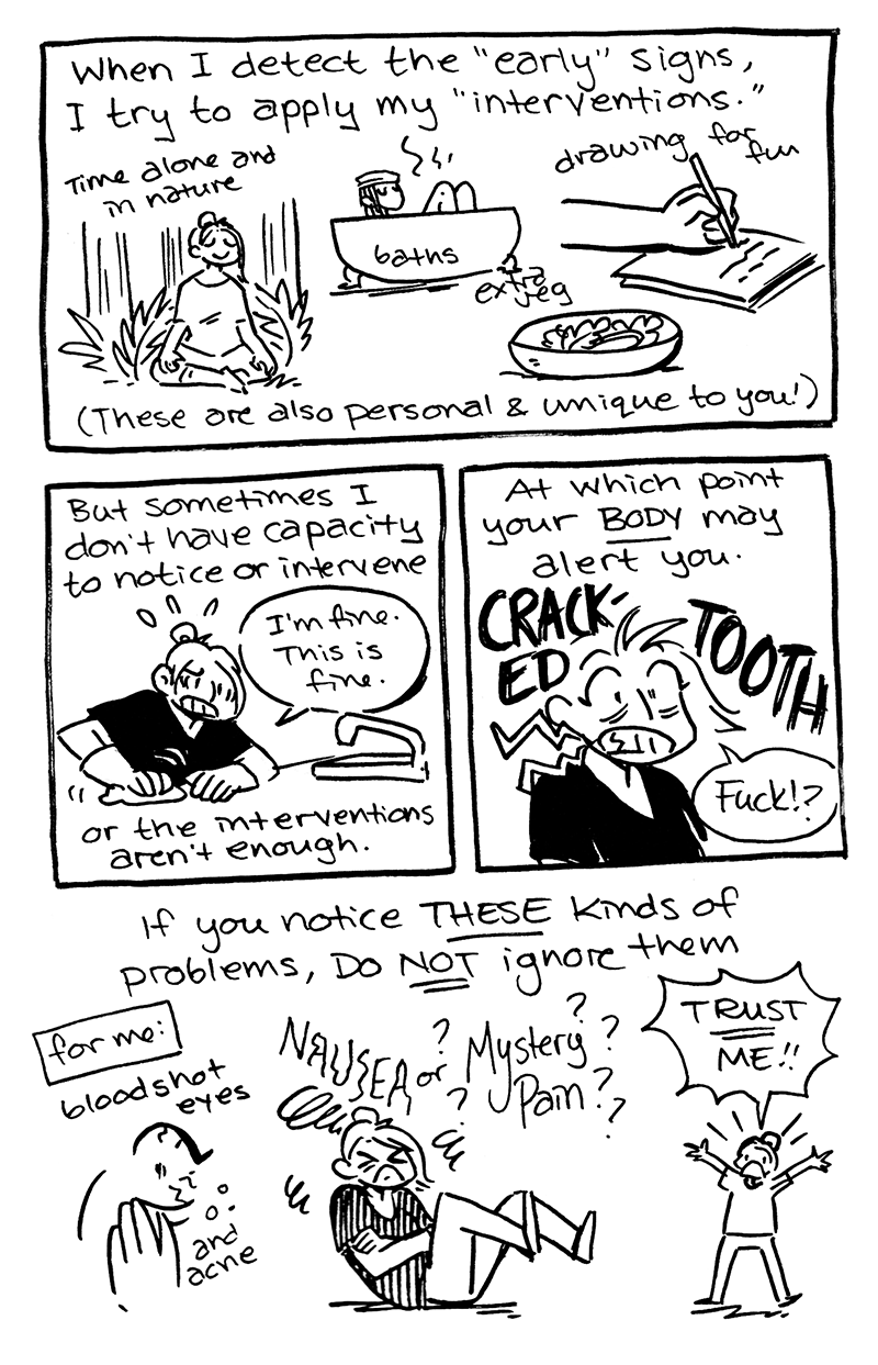 page 2 p1: jam: "When I detect the "early" signs, I try to apply my 'interventions.'" jam is demonstrating time alone and in nature, baths, drawing for fun, eating extra vegetables. These are also personal and unique to you!  p2: jam: "But sometimes I don't have the capacity to notice or intervene." jam is scrubbing a counter frantically. ("I'm fine. This is fine.") "or the interventions aren't enough."  p3: jam: "At which point your BODY may alert you." jam cracking a tooth. "Fuck!?"  p4: jam: "If you notice THESE kinds of problems, do NOT ignore them..." jam is demonstrating their personal serious signs... bloodshot eyes and acne, nausea or ??Mystery Pain??. jam is shouting "TRUST ME!!!"