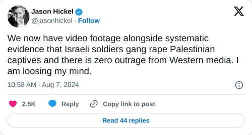 We now have video footage alongside systematic evidence that Israeli soldiers gang rape Palestinian captives and there is zero outrage from Western media. I am loosing my mind.  — Jason Hickel (@jasonhickel) August 7, 2024