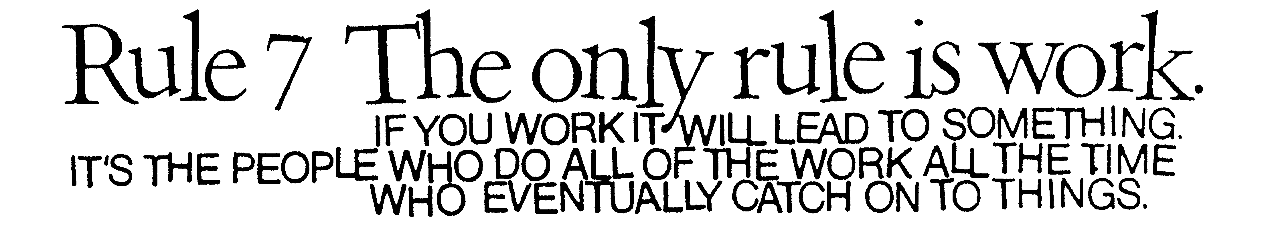 Rule 7 The only rule is work. IF YOU WORK IT WILL LEAD TO SOMETHING. IT'S THE PEOPLE WHO DO ALL OF THE WORK ALLTHE TIME WHO EVENTUALLY CATCH ON TO THINGS.