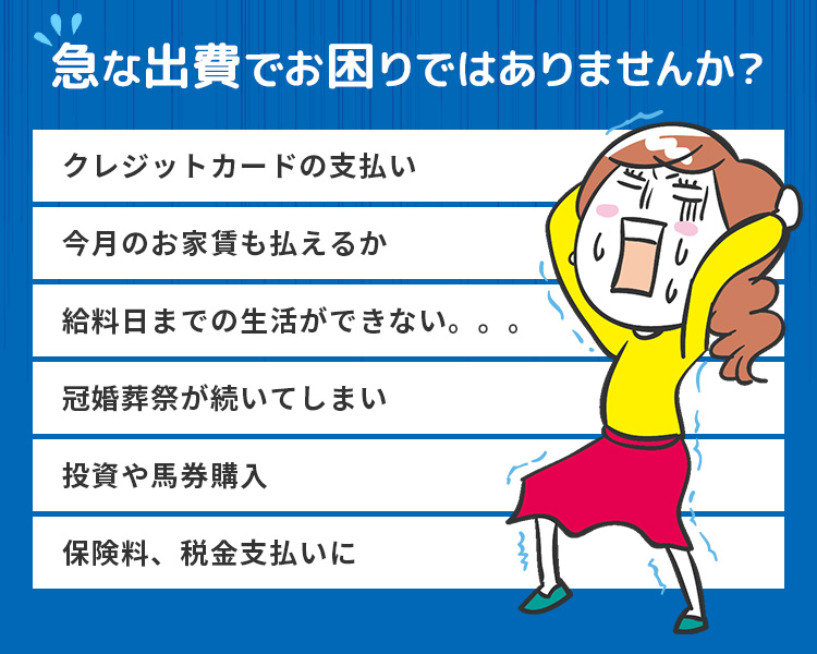 急な出費でお困りではありませんか？ クレジットカードの支払い／今月のお家賃も払えるか／給料日までの生活ができない。。。／冠婚葬祭が続いてしまい／投資や馬券購入／保険料、税金支払いに