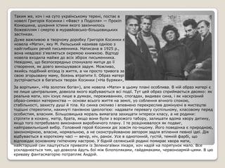 Таким же, хоч і на суто українському терені, постає в
новелі Григорія Косинки і «Фавст з Поділля» — Прокіп
Конюшина, шукання істини якого закінчилось
божевіллям і смертю в муравйовсько-більшовицьких
застінках.
Дуже важливою в творчому доробку Григорія Косинки є
новела «Мати», яку М. Рильський називав однією з
найглибших речей письменника. Написана в 1925 р.,
вона невдовзі з'являється окремою книжкою. Відтоді
новела входила майже до всіх збірок письменника.
Невідомо, що безпосередньо спонукало митця до її
створення, як довго виношувався задум. Можливо,
якийсь подібний епізод із життя, а чи просто тривога за
свою згорьовану маму, боязнь втратити її. Образ матері
зустрічається в багатьох творах Косинки («На буряки»,
За ворітьми», «На золотих богів»), але новела «Мати» в цьому плані особлива. В ній образ матері є
не лише центральним, довкола якого відбуваються всі події. Тут цей образ сприймається двояко: як
реальна мати, хоч існує лише в думках, переживаннях, спогадах, видивах сина, і як наскрізний
образ-символ материнства — основи всього життя на землі, уо соблення вічного спокою,
стабільності, захисту душі й тіла. Ко синка сміливо і впевнено перекреслив домінуючі в мистецтві
тодішні стереотипи, накинуті панівною ідеологією: надавати перевагу суспільному, класовому перед
особистим, власним. Більшовицька мораль вимагала захищати інтереси класу, а не родини:
стріляти в кохану, матір, брата, якщо вони були з ворожого табору, залишати вдома хвору дитину,
якщо того потребувало виконання виробничого плану. І те розцінювалося як подвиг,
найправильніший вибір. Головний герой Косинки діє зовсім по-іншому. Його поведінка є природною,
закономірною, власне, нормальною, а не сконструйованою автором задля втілення певної ідеї. Дія
відбувається в короткому часі — вечір, ніч, ранок. Усе в однотонній, густій, темній фарбі, що
відповідає основному гнітючому настрою. У бідній селянській родині помирає хвора мати,
найстарший син лаштується привезти із Зеленогаївки лікаря, хоч надій на порятунок мало. Все
ускладнюється тим, що довкола йдуть бої між білополяками, гайдамаками, червоноармій-цями. В цю
криваву фантасмагорію потрапляє Андрій.
 