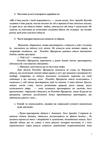 2. Численні деталі сенсорного сприйняття.
«Ще п’ять реалів, і тоді торкайтесь», — сказав циган. Хосе Аркадіо Буендіа
сплатив п’ять реалів, поклав долоню на лід и тримав її так декілька хвилин;
й серце його, що відчуло дотик таїни, стиснулось від жаху і захоплення. Не
знаючи, як пояснити це незвичайне почуття дітям, він сплатив ще десять
реалів, щоб вони самі його відчули.
3. Часто використовуються символи та образи.
Фернанда, збираючись зняти простирадла з мотузки у саду і скласти
їх, покликала на підмогу усіх жінок. Не встигли вони почати справу, як
Амаранта помітила, що Ремедіос Прекрасна раптом стала дивовижно
блідою, навіть прозорою.
— Тобі зле? — спитала вона.
Ремедіос Прекрасна, тримаючи у руках інший кінчик простирадла,
відмовила їй з посмішкою співчуття:
— Навпаки, мені ніколи ще не було так добре.
Ледь тільки Ремедіос Прекрасна вимовила ці слова, як Фернанда
відчула, що пестливий сяючий вітер вирвав у неї з рук тканину і розправив її у
повітрі. Амаранта ж відчула таємниче коливання мережив на своїх
спідницях у ту хвилину, коли Ремедіос Прекрасна стала возноситись, і
вчепилась у свій кінець простирадла, щоб не впасти. І лише тільки Урсула,
майже зовсім сліпа, змогла розпізнати природу цього явища, цього
нездоланного вітру
— вона залишила простирадла на милість його
променистих струменів і дивилась, як Ремедіос Прекрасна махає їй рукою на
прощання, оточена засліплюючи білим трепетанням простирадл, що
піднімались разом з нею…
4. Емоції та сексуальність людини як соціальної сутності описуються

дуже докладно.
…Чужа пристрасть збудила і бажання Хосе Аркадіо. З першою ж
атакою кістки дівчини, здавалось, розсиплються як фішки доміно… Та
циганка перенесла тиск з твердістю и мужністю, достойними поваги. Хосе
Аркадіо відчув, що он злітає в якісь райські захмарні височини, й з його
переповненого серця ринули потоком найніжніші непристойності, вони

7

 