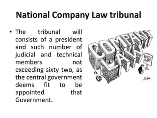 National Company Law tribunal 
• The tribunal will 
consists of a president 
and such number of 
judicial and technical 
members not 
exceeding sixty two, as 
the central government 
deems fit to be 
appointed that 
Government. 
