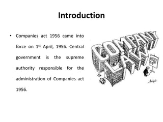 Introduction 
• Companies act 1956 came into 
force on 1st April, 1956. Central 
government is the supreme 
authority responsible for the 
administration of Companies act 
1956. 
 