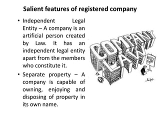 Salient features of registered company 
• Independent Legal 
Entity – A company is an 
artificial person created 
by Law. It has an 
independent legal entity 
apart from the members 
who constitute it. 
• Separate property – A 
company is capable of 
owning, enjoying and 
disposing of property in 
its own name. 
 