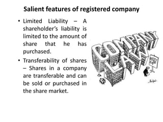 Salient features of registered company 
• Limited Liability – A 
shareholder’s liability is 
limited to the amount of 
share that he has 
purchased. 
• Transferability of shares 
– Shares in a company 
are transferable and can 
be sold or purchased in 
the share market. 
 