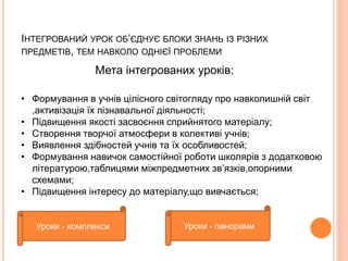 ІНТЕГРОВАНИЙ УРОК ОБ’ЄДНУЄ БЛОКИ ЗНАНЬ ІЗ РІЗНИХ 
ПРЕДМЕТІВ, ТЕМ НАВКОЛО ОДНІЄЇ ПРОБЛЕМИ 
Мета інтегрованих уроків: 
• Формування в учнів цілісного світогляду про навколишній світ 
,активізація їх пізнавальної діяльності; 
• Підвищення якості засвоєння сприйнятого матеріалу; 
• Створення творчої атмосфери в колективі учнів; 
• Виявлення здібностей учнів та їх особливостей; 
• Формування навичок самостійної роботи школярів з додатковою 
літературою,таблицями міжпредметних зв’язків,опорними 
схемами; 
• Підвищення інтересу до матеріалу,що вивчається; 
Уроки - комплекси Уроки - панорами 
 
