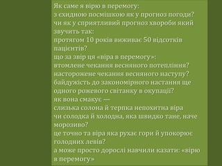 Як саме я вірю в перемогу:
з єхидною посмішкою як у прогноз погоди?
чи як у сприятливий прогноз хвороби який
звучить так:
протягом 10 років виживає 50 відсотків
пацієнтів?
що за звір ця «віра в перемогу»:
втомлене чекання весняного потепління?
насторожене чекання весняного наступу?
байдужість до закономірного настання ще
одного рожевого світанку в окупації?
як вона смакує —
слизька солона й терпка непохитна віра
чи солодка й холодна, яка швидко тане, наче
морозиво?
це точно та віра яка рухає гори й упокорює
голодних левів?
а може просто дорослі навчили казати: «вірю
в перемогу»
 