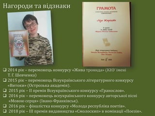 Нагороди та відзнаки
 2014 рік – переможець конкурсу «Жива троянда» (КНУ імені
Т. Г. Шевченка)
 2015 рік – переможець Всеукраїнського літературного конкурсу
«Витоки» (Острозька академія).
 2015 рік – ІІ премія Всеукраїнського конкурсу «Гранослов».
 2016 рік – переможець всеукраїнського конкурсу авторської пісні
«Мовою серця» (Івано-Франківськ).
 2016 рік – фіналістка конкурсу «Молода республіка поетів».
 2018 рік – ІІІ премія видавництва «Смолоскип» в номінації «Поезія».
 