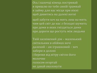 Ось і казочці кінець постривай
я пришлю по тебе синій трамвай
я займу для нас місця при вікні
щоб дивитись на далекі вогні
щоб забути хоч на мить лиш на мить
чим цей світ до нас з безодні шумить
про доми в яких гніздяться дими
про дороги що ростуть між людьми
Твій засніжений дім – маленький
світильник в обіймах ночі
далекий – аж іграшковий – хоч
забери в долоні
і бережи від вітру світло його
молочне
голосом огортай
не давай охолонути
 