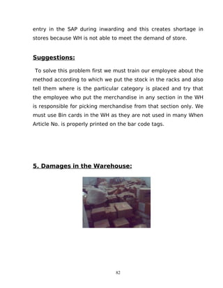 entry in the SAP during inwarding and this creates shortage in
stores because WH is not able to meet the demand of store.

Suggestions:
To solve this problem first we must train our employee about the
method according to which we put the stock in the racks and also
tell them where is the particular category is placed and try that
the employee who put the merchandise in any section in the WH
is responsible for picking merchandise from that section only. We
must use Bin cards in the WH as they are not used in many When
Article No. is properly printed on the bar code tags.

5. Damages in the Warehouse:

82

 