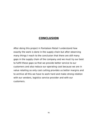 CONCLUSION

After doing this project in Pantaloon Retail I understand how
exactly the work is done in the supply chain but after observing
many things I reach to the conclusion that there are still many
gaps in the supply chain of the company and we must try our best
to fulfill these gaps so that we provide better service to our
customers and also reduce our operating cost because we are in
value retailing so only cost cutting provides us better margins and
to archive all this we have to work hard and make strong relation
with our vendors, logistics service provider and with our
customers.

96

 