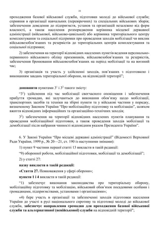 10
проходження базової військової служби, підготовки молоді до військової служби;
сприяння в організації навчальних (перевірочних) та спеціальних військових зборів;
забезпечення доведення до підприємств, установ та організацій незалежно від форм
власності, а також населення розпорядження керівника місцевої державної
адміністрації (військової, військово-цивільної) або керівника територіального центру
комплектування та соціальної підтримки про проведення заходів мобілізації чи виклик
військовозобов’язаних та резервістів до територіальних центрів комплектування та
соціальної підтримки;
2) забезпечення на території відповідних населених пунктів ведення персонально-
первинного військового обліку призовників, військовозобов’язаних та резервістів,
забезпечення бронювання військовозобов’язаних на період мобілізації та на воєнний
час;
3) організація та участь у здійсненні заходів, пов’язаних з підготовкою і
виконанням завдань територіальної оборони, на відповідній території”;
доповнити пунктами 31
і 32
такого змісту:
“31
) здійснення під час мобілізації своєчасного оповіщення і забезпечення
прибуття громадян, які залучаються до виконання обов’язку щодо мобілізації,
транспортних засобів та техніки на збірні пункти та у військові частини у порядку,
визначеному Законом України “Про мобілізаційну підготовку та мобілізацію”, шляхом
вжиття відповідних інформаційних та організаційно-технічних заходів;
32
) забезпечення на території відповідних населених пунктів планування та
проведення мобілізаційної підготовки, а також проведення заходів мобілізації та
демобілізації після набрання чинності відповідним указом Президента України”.
6. У Законі України “Про місцеві державні адміністрації” (Відомості Верховної
Ради України, 1999 р., № 20—21, ст. 190 із наступними змінами):
1) пункт 9 частини першої статті 13 викласти в такій редакції:
“9) оборонної роботи, мобілізаційної підготовки, мобілізації та демобілізації”;
2) у статті 27:
назву викласти в такій редакції:
«Стаття 27. Повноваження у сфері оборони»;
пункти 1 і 4 викласти в такій редакції:
“1) забезпечує виконання законодавства про територіальну оборону,
мобілізаційну підготовку та мобілізацію, військовий обов’язок посадовими особами і
громадянами, підприємствами, установами і організаціями»;
«4) бере участь в організації та забезпеченні заходів підготовки населення
України до участі в русі національного спротиву та підготовці молоді до військової
служби, забезпечує направлення громадян для проходження базової військової
служби та альтернативної (невійськової) служби на відповідній території";
 