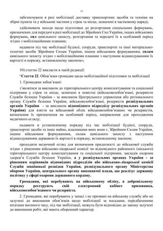 19
забезпечувати в разі мобілізації доставку транспортних засобів та техніки на
збірні пункти та у військові частини у строк та місце, зазначені в частковому наряді;
здійснювати заходи щодо підготовки до розгортання спеціальних формувань,
призначених для передачі в разі мобілізації до Збройних Сил України, інших військових
формувань, сил цивільного захисту, розгортання та передачі їх в особливий період
згідно з мобілізаційними планами;
надавати під час мобілізації будівлі, споруди, транспортні та інші матеріально-
технічні засоби Збройним Силам України, іншим військовим формуванням, силам
цивільного захисту згідно з мобілізаційними планами з наступним відшкодуванням їх
вартості в порядку, встановленому законом»;
10) статтю 22 викласти в такій редакції:
“Стаття 22. Обов’язки громадян щодо мобілізаційної підготовки та мобілізації
1. Громадяни зобов’язані:
з’являтися за викликом до територіального центру комплектування та соціальної
підтримки у строк та місце, зазначені в повістці (військовозобов’язані, резервісти
Служби безпеки України - за викликом Центрального управління або регіонального
органу Служби безпеки України, військовозобов’язані, резервісти розвідувальних
органів України - за викликом відповідного підрозділу розвідувальних органів
України) для взяття на військовий облік військовозобов’язаних чи резервістів,
визначення їх призначення на особливий період, направлення для проходження
медичного огляду;
надавати в установленому порядку під час мобілізації будівлі, споруди,
транспортні засоби та інше майно, власниками яких вони є, Збройним Силам України,
іншим військовим формуванням, силам цивільного захисту з наступним
відшкодуванням державою їх вартості в порядку, встановленому законом;
проходити медичний огляд для визначення придатності до військової служби
згідно з рішенням військово-лікарської комісії чи відповідного районного (міського)
територіального центру комплектування та соціальної підтримки, закладів охорони
здоров’я Служби безпеки України, а у розвідувальних органах України - за
рішенням керівників відповідних підрозділів або військово-лікарської комісії
Служби зовнішньої розвідки України, розвідувального органу Міністерства
оборони України, центрального органу виконавчої влади, що реалізує державну
політику у сфері охорони державного кордону.
Громадяни, які перебувають на військовому обліку, в добровільному
порядку реєструють свій електронний кабінет призовника,
військовозобов’язаного чи резервіста.
2. Громадяни, які перебувають у запасі і не призвані на військову службу або не
залучені до виконання обов’язків щодо мобілізації за посадами, передбаченими
штатами воєнного часу, під час мобілізації, можуть бути відповідно до закону залучені
до виконання робіт, які мають оборонний характер.
 