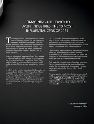 REIMAGINING THE POWER TO
UPLIFT INDUSTRIES: THE 10 MOST
INFLUENTIAL CTOS OF 2024
echnology stands as humanity's crowning achieve-
Tment, a constantly evolving tool that has propelled
us forward at an unprecedented pace. From the
wheel to the internet, each advancement has reshaped our
world, making the seemingly impossible a reality. This
relentless march of progress has, in turn, fueled further
technological innovation, creating a beautiful cycle of
human ingenuity.
However, technology is not a neutral force. When wielded
by inﬂuential leaders, it holds immense power to shape not
just the present, but the very course of our future. These
leaders, whether in government, business, or even social
media, have the ability to leverage technology for good or
ill.
In today's rapidly evolving technological landscape, the role
of such leaders in the form of Chief Technology Oﬃcers
(CTOs) has never been more crucial. These visionary
leaders are at the forefront of driving innovation and
transforming industries across the globe. As we delve into
2024, it's essential to recognize the contributions of the
most inﬂuential CTOs who are reshaping their respective
industries.
The CTOs featured in this editorial represent a diverse
range of sectors, from healthcare and ﬁnance to retail and
manufacturing. What unites them is their unwavering
commitment to harnessing the power of technology to solve
complex challenges and drive sustainable growth.
These CTOs are not just focused on implementing the latest
trends; they are true pioneers, leveraging emerging
technologies such as artiﬁcial intelligence, blockchain, and
the Internet of Things to revolutionize traditional business
models and create new opportunities for success.
Their leadership extends beyond technological innovation.
They are champions of diversity, equity, and inclusion,
ensuring that their teams reﬂect the rich tapestry of talent
and perspectives needed to thrive in today's global
marketplace.
As we navigate the complexities of an increasingly digital
world, the insights and initiatives spearheaded by CIOLook
India’s ‘10 Most Inﬂuential CTOs Revamping Their
Industries-2024,’ serve as beacons of inspiration and
guidance for industries seeking to adapt and thrive in the
years ahead.
- Gaurav PR Wankhade
Managing Editor
 