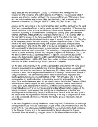 fight), because they are wronged" (22:39). "O Prophet! Strive hard against the
unbelievers and hypocrites and be firm against them" (66:9). Those who are killed in
genuine war (jihad) as martyrs will live in the presence of the Lord. "Think not of those
who are slain in Allah’s way as dead. Nay, they live finding their sustenance in the
presence of their Lord" (3:169) [Ali, 1997: 832,1494,172] (Ref. Surah 22:58).

As soon as the perpetrators of the terrorist act had been identified as Muslims, the word
‘jihad’ was repeatedly referred to by the media, as was the case in the 1970s during the
Islamic revolution in Iran and the establishment of the Islamic Republic under Ayatollah
Khomeini. According to Marcel Boisard, Muslim jurists classify ‘jihad’ (which means
‘intense effort/total endeavor/striving’) into four different types: 1) the intense effort by
the heart; 2) the tongue; 3) the hand; and 4) the sword. The effort of the heart
represents the internal spiritual and moral struggle; it aims at victory over ego. The effort
of the tongue represents the calm preaching and teaching of the morals of Islam. The
effort of the hand represents the setting forth of good conduct as example for the
Islamic community and others. The effort of the sword corresponds to armed conflict
with enemies of the Islamic community in circumstances where believers are
persecuted and their freedom curtailed. This last category, engaging in the efforts of the
sword, is further divided by Boisard into six types: I) against the enemies of God; 2) for
the defense of frontiers; 3) against apostates; 4) against secessionists; 5) against
groups who disturb public security; and 6) against monotheists who refuse to pay the
capitation tax [Boisard, 1988:24-25]. Even then, certain conditions are attached to
minimize the violence and damage done to people and property.

On the basis of the majority of the identified perpetrators of September 11 being Saudi
Arabians, including the alleged plotter and financier, Osama bin Laden, one could
conclude that what has been behind the September 11 incident, and some of the earlier
incidents of terror, is the religious worldview of the Wahhabiya (ahl-al-tawhid ‘People of
Unity’) movement. This particular movement within Islam owes its inspiration and
teachings to Muhammad ibn Abd al-Wahhab (1703-1787) of Arabia, who in the 18th
century called on Muslims to return to the pristine teachings and practices of early
Islam. True Muslim believers, Wahhab felt, should uphold the absolute Oneness of God
(Unitarianism), abandoning all the kafir (unbeliever) elements like the veneration of
saints, grave cults, decorations of mosques, and the Sufi innovations and luxurious
living that subsequently crept in. If the original grandeur of Islam is to be regained, the
Islamic community must reorient their total life by strict adherance to the Qur’anic
teachings and enunciations by the prophet Muhammad. Islamic state law must govern
the people’s life. All polytheist and infidels interfering in the way of this puritanical Islam
are to be considered adversaries, including individuals, groups, religious bodies, or
nation states.

In the face of opposition among the Muslim community itself, Wahhab and his teachings
were sympathetically received by the local Dir’iyah prince Muhammad ibn Sa’ud and his
family in 1745. This religious and political solidarity was instrumental in Arab resistance
to the Ottoman Empire, and to the expansion of the Sa’udi rule over the Arabian
Peninsula. After decades long struggles, when Ibn Sa’ud was able to establish the
 