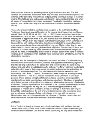 interpretations that can be applied again and again in situations of war. War and
violence are considered as answers when they are used as instruments for justice, self-
defense, or for defending innocent lives and preventing enormous damage to material
means. This holds as long as they are undertaken by competent authorities, and when
all means of reconciliation have been exhausted. The plea for negotiation has been
spurned, and can be used only as a last resort when there is a reasonable hope for
victory.

Those who are committed to pacifistic views can point to the fact that in the New
Testament there is not only reaffirmation of the commands of loving ones neighbor as
oneself (Matt.19: 19, 22:39; Mk 12:31. 33; Lk. 10:27) [based on the teachings in the
Hebrew Bible (Deut. 6:5, Lev. 19:18)]. but also the stipulation to not resist the evil doers
with actions of aggression (Matt. 4:39), and even to love ones enemies and pray for
them (Matt. 4:44; Lk. 6:27, 35). Inspired by the teaching of Jesus on non-violence and
his own Hindu faith tradition, Mahatma Gandhi demonstrated the power of pacifistic
means of accomplishing the social and political changes. Martin Luther King Jr. was
able to build on it in his own struggle towards racial justice. The teaching of Jesus, and
examples of Gandhi and King, have been emulated by many individuals and groups
around the world, demonstrating that pacifism is a viable option in the world of war and
violence. Both pacifistic and non-pacifistic views continue within Christianity, leaving the
choice to its members.

However, with the development of separation of church and state, Christians of many
denominations leave the issue of war, violence and aggression to the best judgment of
the state as long as they have the satisfaction and confidence that the state is duly
elected and acts within broad stipulations for just war. The New Testament teachings to
submit to ruling powers: "Let every person be subject to the governing authorities: for
there is no authority except from God, and those authorities that exist have been
instituted by God" (Rom. 13:1) and, "For the Lord’s sake accept the authority of every
human institution" (1 Pet. 2:13), make it possible for many Christians to take such
position. Where political principles of church and state separation are in operation,
resistance to any state promoted war and violence, whether by Christians or people of
other faiths, become both apolitical opposition and a faith action. A number of individual
Christians, Christian organizations, and churches in the USA and around the globe have
raised their voice against the way the USA, primarily in support of the UK, has
proceeded to retaliate since October 7. Since any change to that status can only be
brought by state legislation, the task of church becomes more of a conscience raiser
and an advocate for change of state policy based on its own faith perspective.
Nevertheless, one cannot underestimate the influence of Christian communities and
churches on state policies where they are a sizeable majority.

Judaism:

In the Torah, the Jewish scriptures, we not only read about faith traditions, but also
Jewish social history. Early Judaic tradition operated with an unique understanding of
covenant relation between God and the Jewish community. As long as Israelites were
 