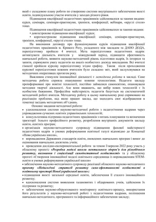 який є складовою плану роботи по створенню системи внутрішнього забезпечення якості
освіти, індивідуальною участю вчителів у заходах різного рівня.
Підвищення кваліфікації педагогічних працівників здійснювалося за такими видами:
курси, семінари, семінари-практикуми, тренінги, конференції, вебінари, «круглі столи»
тощо.
Підвищення кваліфікації педагогічних працівників здійснювалося за такими видами:
• довгострокове підвищення кваліфікації: курси;
• короткострокове підвищення кваліфікації: семінари, семінари-практикуми,
тренінги, конференції, «круглі столи» тощо.
На виконання договору про функціонування курсів підвищення кваліфікації
педагогічних працівників м. Кривого Рогу, укладеного між закладом та ДАНО ДОДА,
перепідготовку пройшло 4 вчителі. Мета перепідготовки педагогічних кадрів:
активізувати діяльність вчителів у міжкурсовий період, підвищити ефективність
навчальної роботи, виявити науково-методичний рівень підготовки кадрів, їх інтереси та
запити, спрямувати увагу педагогів на аналіз особистого досвіду викладання. Всі вчителі
гімназії пройшли курсову перепідготовку згідно графіку. Також після проходження
курсової перепідготовки кожним вчителем було складено звіт, який заслуховувався на
методичних оперативках протягом року.
Важливим стимулом інноваційної діяльності є методична робота в закладі. Саме
методична робота сприяла опануванню новими технологіями. Педагоги закладу
проінформовані про новітні технології, постійно займалися самоосвітою, опановували
методики творчої діяльності. Але вони вважають, що вибір нових технологій є їх
особистим бажанням. Професійна майстерність педагогів базується на систематичній
методичній роботі вчителя. Методичну роботу в цьому навчальному році спрямовано на
реалізацію проблеми, над якою працює заклад, що знаходить своє відображення в
тематиці засідань методичних об’єднань.
Основні завдання методичної роботи:
• удосконалення системи науково-методичної роботи з педагогічними кадрами через
упровадження сучасних освітніх управлінських технологій;
• консультативна підтримка педагогічних працівників з питань планування та визначення
траєкторії їхнього професійного розвитку, розроблення внутрішніх документів закладу
освіти, освітніх програм;
• організація науково-методичного супроводу підвищення фахової майстерності
педагогічних кадрів в умовах реформування освітньої галузі відповідно до Концепції
«Нова українська школа»,
• впровадження Державних стандартів освіти, оновлених навчальних програм і вимог до
оцінювання навчальних досягнень учнів;
• проведення дослідно-експериментальної роботи за темою З вересня 2022 року участь у
обласному проекті: «Розробка моделі школи ментального здоров’я для різнобічного
розвитку, виховання і соціалізації самодостатньої особистості» та у обласному
проєкті «Створення інноваційної моделі освітнього середовища із впровадженням STEM-
освіти в умовах реформування української школи»
• забезпечення науково-методичного супроводу реалізації обласного науково-методичного
проекту «Педагогічні стратегії розвитку само ефективності особистості в
освітньому просторі Нової української школи»;
• підвищення якості загальної середньої освіти, забезпечення її сталого інноваційного
розвитку;
• вдосконалення системи виявлення талановитих і обдарованих учнів, здійснення їх
підтримки та розвитку;
• забезпечення науково-обґрунтованого моніторингу освітнього процесу, використання
його результатів у науково-методичній роботі з педагогічними кадрами, поліпшення
навчально-методичного, програмного та інформаційного забезпечення закладу;
 