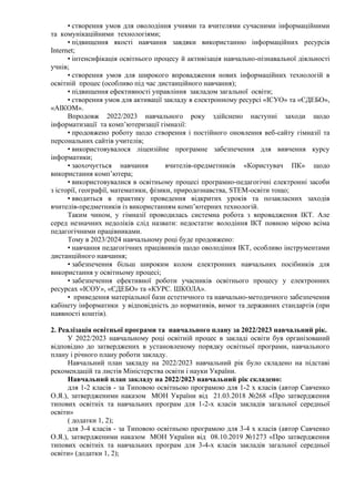 • створення умов для оволодіння учнями та вчителями сучасними інформаційними
та комунікаційними технологіями;
• підвищення якості навчання завдяки використанню інформаційних ресурсів
Internet;
• інтенсифікація освітнього процесу й активізація навчально-пізнавальної діяльності
учнів;
• створення умов для широкого впровадження нових інформаційних технологій в
освітній процес (особливо під час дистанційного навчання);
• підвищення ефективності управління закладом загальної освіти;
• створення умов для активації закладу в електронному ресурсі «ІСУО» та «ЄДЕБО»,
«АІКОМ».
Впродовж 2022/2023 навчального року здійснено наступні заходи щодо
інформатизації та комп’ютеризації гімназії:
• продовжено роботу щодо створення і постійного оновлення веб-сайту гімназії та
персональних сайтів учителів;
• використовувалося ліцензійне програмне забезпечення для вивчення курсу
інформатики;
• заохочується навчання вчителів-предметників «Користувач ПК» щодо
використання комп’ютера;
• використовувалися в освітньому процесі програмно-педагогічні електронні засоби
з історії, географії, математики, фізики, природознавства, SТЕМ-освіти тощо;
• вводиться в практику проведення відкритих уроків та позакласних заходів
вчителів-предметників із використанням комп’ютерних технологій.
Таким чином, у гімназії проводилась системна робота з впровадження ІКТ. Але
серед незначних недоліків слід назвати: недостатнє володіння ІКТ повною мірою всіма
педагогічними працівниками.
Тому в 2023/2024 навчальному році буде продовжено:
• навчання педагогічних працівників щодо оволодіння ІКТ, особливо інструментами
дистанційного навчання;
• забезпечення більш широким колом електронних навчальних посібників для
використання у освітньому процесі;
• забезпечення ефективної роботи учасників освітнього процесу у електронних
ресурсах «ІСОУ», «ЄДЕБО» та «КУРС. ШКОЛА».
• приведення матеріальної бази естетичного та навчально-методичного забезпечення
кабінету інформатики у відповідність до нормативів, вимог та державних стандартів (при
наявності коштів).
2. Реалізація освітньої програми та навчального плану за 2022/2023 навчальний рік.
У 2022/2023 навчальному році освітній процес в закладі освіти був організований
відповідно до затверджених в установленому порядку освітньої програми, навчального
плану і річного плану роботи закладу.
Навчальний план закладу на 2022/2023 навчальний рік було складено на підставі
рекомендацій та листів Міністерства освіти і науки України.
Навчальний план закладу на 2022/2023 навчальний рік складено:
для 1-2 класів - за Типовою освітньою програмою для 1-2 х класів (автор Савченко
О.Я.), затвердженими наказом МОН України від 21.03.2018 №268 «Про затвердження
типових освітніх та навчальних програм для 1-2-х класів закладів загальної середньої
освіти»
( додатки 1, 2);
для 3-4 класів - за Типовою освітньою програмою для 3-4 х класів (автор Савченко
О.Я.), затвердженими наказом МОН України від 08.10.2019 №1273 «Про затвердження
типових освітніх та навчальних програм для 3-4-х класів закладів загальної середньої
освіти» (додатки 1, 2);
 