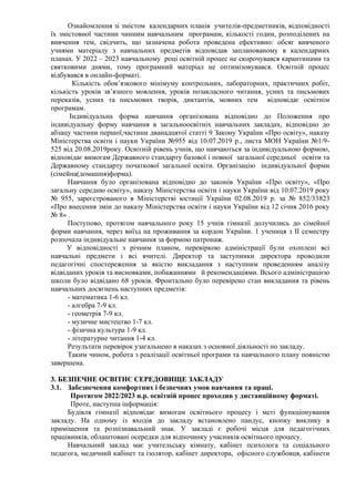 Ознайомлення зі змістом календарних планів учителів-предметників, відповідності
їх змістовної частини чинним навчальним програмам, кількості годин, розподілених на
вивчення тем, свідчить, що зазначена робота проведена ефективно: обсяг вивченого
учнями матеріалу з навчальних предметів відповідав запланованому в календарних
планах. У 2022 – 2023 навчальному році освітній процес не скорочувався карантинами та
святковими днями, тому програмний матеріал не оптимізовувався. Освітній процес
відбувався в онлайн-форматі.
Кількість обов’язкового мінімуму контрольних, лабораторних, практичних робіт,
кількість уроків зв’язного мовлення, уроків позакласного читання, усних та письмових
переказів, усних та письмових творів, диктантів, мовних тем відповідає освітнім
програмам.
Індивідуальна форма навчання організована відповідно до Положення про
індивідуальну форму навчання в загальноосвітніх навчальних закладах, відповідно до
абзацу частини першої,частини дванадцятої статті 9 Закону України «Про освіту», наказу
Міністерства освіти і науки України №955 від 10.07.2019 р., листа МОН України №1/9-
525 від 20.08.2019року. Освітній рівень учнів, що навчаються за індивідуальною формою,
відповідає вимогам Державного стандарту базової і повної загальної середньої освіти та
Державному стандарту початкової загальної освіти. Організацію індивідуальної форми
(сімейна(домашня)форма).
Навчання було організована відповідно до законів України «Про освіту», «Про
загальну середню освіту», наказу Міністерства освіти і науки України від 10.07.2019 року
№ 955, зареєстрованого в Міністерстві юстиції України 02.08.2019 р. за № 852/33823
«Про внесення змін до наказу Міністерства освіти і науки України від 12 січня 2016 року
№ 8» .
Поступово, протягом навчального року 15 учнів гімназії долучились до сімейної
форми навчання, через виїзд на проживання за кордон України. 1 учениця з ІІ семестру
розпочала індивідуальне навчання за формою патронаж.
У відповідності з річним планом, перевіркою адміністрації були охоплені всі
навчальні предмети і всі вчителі. Директор та заступники директора проводили
педагогічні спостереження за якістю викладання з наступним проведенням аналізу
відвіданих уроків та висновками, побажаннями й рекомендаціями. Всього адміністрацією
школи було відвідано 68 уроків. Фронтально було перевірено стан викладання та рівень
навчальних досягнень наступних предметів:
- математика 1-6 кл.
- алгебра 7-9 кл.
- геометрія 7-9 кл.
- музичне мистецтво 1-7 кл.
- фізична культура 1-9 кл.
- літературне читання 1-4 кл.
Результати перевірок узагальнено в наказах з основної діяльності по закладу.
Таким чином, робота з реалізації освітньої програми та навчального плану повністю
завершена.
3. БЕЗПЕЧНЕ ОСВІТНЄ СЕРЕДОВИЩЕ ЗАКЛАДУ
3.1. Забезпечення комфортних і безпечних умов навчання та праці.
Протягом 2022/2023 н.р. освітній процес проходив у дистанційному форматі.
Проте, наступна інформація:
Будівля гімназії відповідає вимогам освітнього процесу і меті функціонування
закладу. На одному із входів до закладу встановлено пандус, кнопку виклику в
приміщення та розпізнавальний знак. У закладі є робочі місця для педагогічних
працівників, облаштовані осередки для відпочинку учасників освітнього процесу.
Навчальний заклад має учительську кімнату, кабінет психолога та соціального
педагога, медичний кабінет та ізолятор, кабінет директора, офісного службовця, кабінети
 