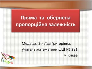 Пряма та обернена
пропорційна залежність
Медвідь Зінаїда Григорівна,
учитель математики СШ № 291
м.Києва
 