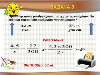 Принтер може роздрукувати за 4,5 хв. 27 сторінок. За
скільки хвилин він роздрукує 300 сторінок ?
4,5 хв. 27 ст.
х хв. 300 ст.
Розв’язання
300
275,4

х
ВІДПОВІДЬ: 50 хв.
х=
27
3005,4 
х= 50
 