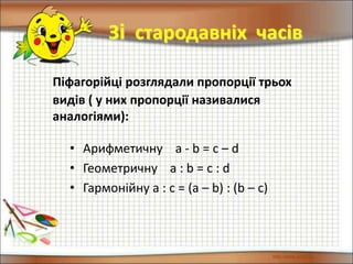 Піфагорійці розглядали пропорції трьох
видів ( у них пропорції називалися
аналогіями):
Зі стародавніх часів
• Арифметичну a - b = c – d
• Геометричну a : b = c : d
• Гармонійну a : c = (a – b) : (b – c)
 