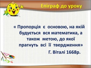 Епіграф до уроку
« Пропорція є основою, на якій
будується вся математика, а
також метою, до якої
прагнуть всі її твердження»
Г. Віталі 1668р.
 