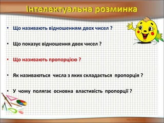 • Що називають відношенням двох чисел ?
• Що показує відношення двох чисел ?
• Що називають пропорцією ?
• Як називаються числа з яких складається пропорція ?
• У чому полягає основна властивість пропорції ?
 