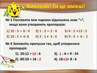 № 3 Поставити між парами відношень знак “=“,
якщо вони утворюють пропорцію:
Виконай! Ти це вмієш!
1) 10 : 5 8 : 4 3) 1 : 2 2 : 4 5) 4 : 2 15 : 5
2) 10 : 5 4: 8 4) 2 : 1 3 : 6 6) 9 : 3 6 : 2
№ 4 Заповніть пропуски так, щоб утворилася
пропорція:
1). 20:12 = : 6 3). : 6 = 9 : 54
2). 80:10 = 16 : 4). 16: = 8 : 6
10 1
2 12
= = ≠
≠ ≠ =
 