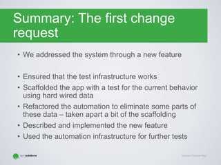 Copyright © Gaspar Nagy
Summary: The first change
request
• We addressed the system through a new feature
• Ensured that the test infrastructure works
• Scaffolded the app with a test for the current behavior
using hard wired data
• Refactored the automation to eliminate some parts of
these data – taken apart a bit of the scaffolding
• Described and implemented the new feature
• Used the automation infrastructure for further tests
 