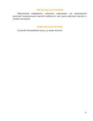 15
МІСІЯ ЗАКЛАДУ ОСВІТИ
Забезпечення комфортного освітнього середовища для максимальної
реалізації індивідуальних якостей особистості, яка здатна критично мислити в
умовах сьогодення.
ВІЗІЯ ЗАКЛАДУ ОСВІТИ
Сучасний інноваційний заклад, де цікаво вчитися!
 