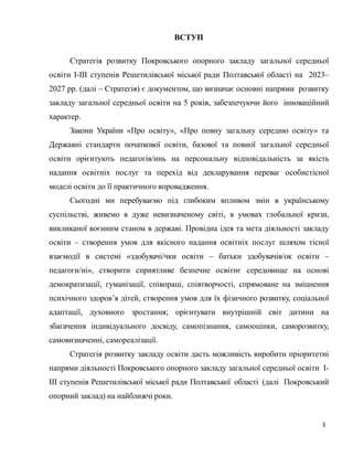 3
ВСТУП
Стратегія розвитку Покровського опорного закладу загальної середньої
освіти І-ІІІ ступенів Решетилівської міської ради Полтавської області на 2023–
2027 рр. (далі – Стратегія) є документом, що визначає основні напрями розвитку
закладу загальної середньої освіти на 5 років, забезпечуючи його інноваційний
характер.
Закони України «Про освіту», «Про повну загальну середню освіту» та
Державні стандарти початкової освіти, базової та повної загальної середньої
освіти орієнтують педагогів/инь на персональну відповідальність за якість
надання освітніх послуг та перехід від декларування переваг особистісної
моделі освіти до її практичного впровадження.
Сьогодні ми перебуваємо під глибоким впливом змін в українському
суспільстві, живемо в дуже невизначеному світі, в умовах глобальної кризи,
викликаної воєнним станом в державі. Провідна ідея та мета діяльності закладу
освіти – створення умов для якісного надання освітніх послуг шляхом тісної
взаємодії в системі «здобувачі/чки освіти – батьки здобувачів/ок освіти –
педагоги/ні», створити сприятливе безпечне освітнє середовище на основі
демократизації, гуманізації, співпраці, співтворчості, спрямоване на зміцнення
психічного здоров’я дітей, створення умов для їх фізичного розвитку, соціальної
адаптації, духовного зростання; орієнтувати внутрішній світ дитини на
збагачення індивідуального досвіду, самопізнання, самооцінки, саморозвитку,
самовизначенні, самореалізації.
Стратегія розвитку закладу освіти дасть можливість виробити пріоритетні
напрями діяльності Покровського опорного закладу загальної середньої освіти І-
ІІІ ступенів Решетилівської міської ради Полтавської області (далі Покровський
опорний заклад) на найближчі роки.
 