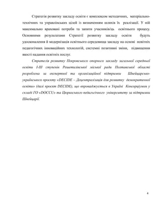 4
Стратегія розвитку закладу освіти є комплексом методичних, матеріально-
технічних та управлінських цілей із визначенням шляхів їх реалізації. У ній
максимально враховані потреби та запити учасників/ць освітнього процесу.
Основними результатами Стратегії розвитку закладу освіти будуть
удосконалення й модернізація освітнього середовища закладу на основі новітніх
педагогічних інноваційних технологій, системні позитивні зміни, підвищення
якості надання освітніх послуг.
Стратегія розвитку Покровського опорного закладу загальної середньої
освіти І-ІІІ ступенів Решетилівської міської ради Полтавської області
розроблена за експертної та організаційної підтримки Швейцарсько-
українського проєкту «DECIDE – Децентралізація для розвитку демократичної
освіти» (далі проєкт DECIDE), що впроваджується в Україні Консорціумом у
складі ГО «DOCCU» та Цюрихського педагогічного університету за підтримки
Швейцарії.
 