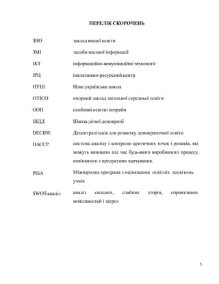 5
ПЕРЕЛІК СКОРОЧЕНЬ
ЗВО заклад вищої освіти
ЗМІ засоби масової інформації
ІКТ інформаційно-комунікаційні технології
ІРЦ інклюзивно-ресурсний центр
НУШ Нова українська школа
ОЗЗСО опорний заклад загальної середньої освіти
ООП особливі освітні потреби
ШДД Школа дієвої демократії
DECIDE Децентралізація для розвитку демократичної освіти
НАССР система аналізу і контролю критичних точок і ризиків, які
можуть виникати під час будь-якого виробничого процесу,
пов'язаного з продуктами харчування.
PISA Міжнародна програма з оцінювання освітніх досягнень
учнів
аналіз сильних, слабких сторін, сприятливих
можливостей і загроз
SWOT-аналіз
 