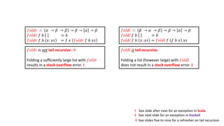 𝑓𝑜𝑙𝑑𝑙 is tail recursive.
Folding a list (however large) with 𝑓𝑜𝑙𝑑𝑙
does not result in a stack overflow error. ‡
𝑓𝑜𝑙𝑑𝑟 is not tail recursive. ☩
Folding a sufficiently large list with 𝑓𝑜𝑙𝑑𝑟
results in a stack overflow error. †
† See slide after next for an exception in Scala
‡ See next slide for an exception in Haskell
☩ See slides five to nine for a refresher on tail recursion
𝑓𝑜𝑙𝑑𝑙 ∷ 𝛽 → 𝛼 → 𝛽 → 𝛽 → 𝛼 → 𝛽
𝑓𝑜𝑙𝑑𝑙 𝑓 𝑏 = 𝑏
𝑓𝑜𝑙𝑑𝑙 𝑓 𝑏 𝑥: 𝑥𝑠 = 𝑓𝑜𝑙𝑑𝑙 𝑓 𝑓 𝑏 𝑥 𝑥𝑠
𝑓𝑜𝑙𝑑𝑟 ∷ 𝛼 → 𝛽 → 𝛽 → 𝛽 → 𝛼 → 𝛽
𝑓𝑜𝑙𝑑𝑟 𝑓 𝑏 = 𝑏
𝑓𝑜𝑙𝑑𝑟 𝑓 𝑏 𝑥: 𝑥𝑠 = 𝑓 𝑥 𝑓𝑜𝑙𝑑𝑟 𝑓 𝑏 𝑥𝑠
 