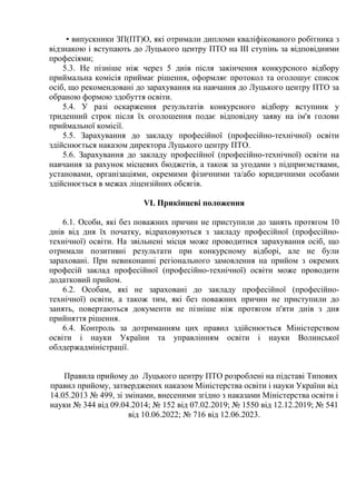 • випускники ЗП(ПТ)О, які отримали дипломи кваліфікованого робітника з
відзнакою і вступають до Луцького центру ПТО на ІІІ ступінь за відповідними
професіями;
5.3. Не пізніше ніж через 5 днів після закінчення конкурсного відбору
приймальна комісія приймає рішення, оформляє протокол та оголошує список
осіб, що рекомендовані до зарахування на навчання до Луцького центру ПТО за
обраною формою здобуття освіти.
5.4. У разі оскарження результатів конкурсного відбору вступник у
триденний строк після їх оголошення подає відповідну заяву на ім'я голови
приймальної комісії.
5.5. Зарахування до закладу професійної (професійно-технічної) освіти
здійснюється наказом директора Луцького центру ПТО.
5.6. Зарахування до закладу професійної (професійно-технічної) освіти на
навчання за рахунок місцевих бюджетів, а також за угодами з підприємствами,
установами, організаціями, окремими фізичними та/або юридичними особами
здійснюється в межах ліцензійних обсягів.
VІ. Прикінцеві положення
6.1. Особи, які без поважних причин не приступили до занять протягом 10
днів від дня їх початку, відраховуються з закладу професійної (професійно-
технічної) освіти. На звільнені місця може проводитися зарахування осіб, що
отримали позитивні результати при конкурсному відборі, але не були
зараховані. При невиконанні регіонального замовлення на прийом з окремих
професій заклад професійної (професійно-технічної) освіти може проводити
додатковий прийом.
6.2. Особам, які не зараховані до закладу професійної (професійно-
технічної) освіти, а також тим, які без поважних причин не приступили до
занять, повертаються документи не пізніше ніж протягом п'яти днів з дня
прийняття рішення.
6.4. Контроль за дотриманням цих правил здійснюється Міністерством
освіти і науки України та управлінням освіти і науки Волинської
облдержадміністрації.
Правила прийому до Луцького центру ПТО розроблені на підставі Типових
правил прийому, затверджених наказом Міністерства освіти і науки України від
14.05.2013 № 499, зі змінами, внесеними згідно з наказами Міністерства освіти і
науки № 344 від 09.04.2014; № 152 від 07.02.2019; № 1550 від 12.12.2019; № 541
від 10.06.2022; № 716 від 12.06.2023.
 