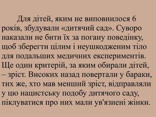 Для дітей, яким не виповнилося 6
років, збудували «дитячий сад». Суворо
наказали не бити їх за погану поведінку,
щоб зберегти цілим і неушкодженим тіло
для подальших медичних експериментів.
Ще один критерій, за яким обирали дітей,
– зріст. Високих назад повертали у бараки,
тих же, хто мав менший зріст, відправляли
у цю нацистську подобу дитячого саду,
піклуватися про них мали ув'язнені жінки.
 