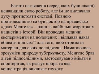 Багато наглядачів (серед яких були лікарі)
ненавиділи свою роботу, але їм не вистачало
духу протистояти системі. Повною
протилежністю їм був доктор на прізвисько
«дядя Менгеле» – один із найбільш жорстоких
нацистів в історії. Він проводив медичні
експерименти на полонених і віддавав наказ
вбивати цілі сім’ї для того, щоб отримати
матеріал для своїх досліджень. Намагаючись
зрозуміти природу туберкульозу, Менгеле брав
дітей піддослідними, застосовував хімікати й
спостерігав, як реагує шкіра та яка
концентрація викликає глухоту.
 