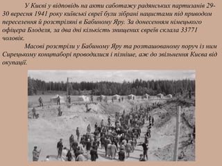 У Києві у відповідь на акти саботажу радянських партизанів 29-
30 вересня 1941 року київські євреї були зібрані нацистами під приводом
переселення й розстріляні в Бабиному Яру. За донесенням німецького
офіцера Блоделя, за два дні кількість знищених євреїв склала 33771
чоловік.
Масові розстріли у Бабиному Яру та розташованому поруч із ним
Сирецькому концтаборі проводилися і пізніше, аж до звільнення Києва від
окупації.
 