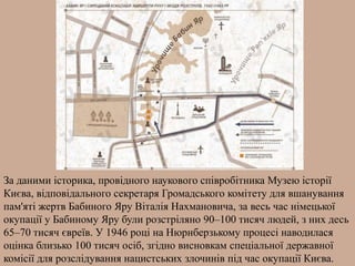 За даними історика, провідного наукового співробітника Музею історії
Києва, відповідального секретаря Громадського комітету для вшанування
пам'яті жертв Бабиного Яру Віталія Нахмановича, за весь час німецької
окупації у Бабиному Яру були розстріляно 90–100 тисяч людей, з них десь
65–70 тисяч євреїв. У 1946 році на Нюрнберзькому процесі наводилася
оцінка близько 100 тисяч осіб, згідно висновкам спеціальної державної
комісії для розслідування нацистських злочинів під час окупації Києва.
 