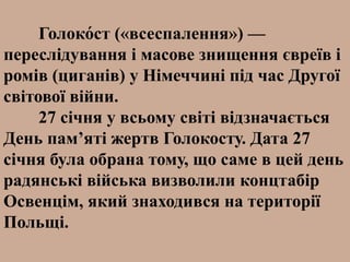 Голоко́ст («всеспалення») —
переслідування і масове знищення євреїв і
ромів (циганів) у Німеччині під час Другої
світової війни.
27 січня у всьому світі відзначається
День пам’яті жертв Голокосту. Дата 27
січня була обрана тому, що саме в цей день
радянські війська визволили концтабір
Освенцім, який знаходився на території
Польщі.
 