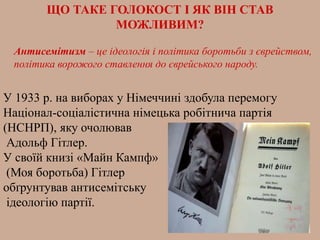 ЩО ТАКЕ ГОЛОКОСТ І ЯК ВІН СТАВ
МОЖЛИВИМ?
У 1933 р. на виборах у Німеччині здобула перемогу
Націонал-соціалістична німецька робітнича партія
(НСНРП), яку очолював
Адольф Гітлер.
У своїй книзі «Майн Кампф»
(Моя боротьба) Гітлер
обґрунтував антисемітську
ідеологію партії.
Антисемітизм – це ідеологія і політика боротьби з єврейством,
політика ворожого ставлення до єврейського народу.
 