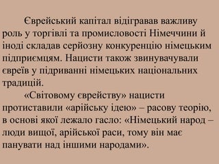 Єврейський капітал відігравав важливу
роль у торгівлі та промисловості Німеччини й
іноді складав серйозну конкуренцію німецьким
підприємцям. Нацисти також звинувачували
євреїв у підриванні німецьких національних
традицій.
«Світовому єврейству» нацисти
протиставили «арійську ідею» – расову теорію,
в основі якої лежало гасло: «Німецький народ –
люди вищої, арійської раси, тому він має
панувати над іншими народами».
 