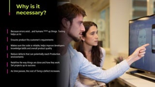 Why is it
necessary?
Because errors exist...and humans **** up things. Testing
helps us to:
Ensures product fits customer's requirements
Makes sure the code is reliable, helps improve developers
knowledge/skills and overall product quality
Reduce defects that can potentially reach Production
environments
Redefine the way things are done and how they work
Set projects up to success
As time passes, the cost of fixing a defect increases.
 