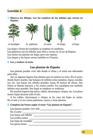 Lección 4
39
1.	Observa los dibujos. Lee los nombres de los árboles que crecen en
España.
el eucalipto la palmera el cacto el chopo el haya
Las hojas y frutas de eucaliptos se emplean en medicina.
Las palmeras son los árboles muy altos y crecen en el sur de España.
Los cactos son plantas sin hojas, pero con espinas.
Los chopos y las hayas crecen también en Ucrania.
2.	Lee y traduce el texto.
Las plantas de España
Las plantas pueden vivir sólo donde el clima y el suelo son adecuados
para ellas.
Así, en algunos lugares hay plantas que no existen en otros. En el norte,
donde llueve mucho, hay bosques de árboles como castaños, hayas, eucalip-
tos, etc. Las hayas son árboles grandes, hasta 30 met­ros de altura. Sus
frutos se llaman hayucos, y los comen cerdos. Los eucaliptos son también
árboles muy grandes. Sus hojas se emp­lean en medicina.
En muchos lugares hay pinos, robles, alcornoques, chopos, etc. Los pinos
tienen hojas durante todo el año.
A los robles, alcornoques y chopos se les caen las hojas en otoño.
En el este y el sur crecen palmeras, cactos y otras plantas.
3.	Completa las frases según el texto “Las plantas de España”.
Las plantas pueden vivir sólo______________________________________ .
En el norte ______________________________________________________ .
Las hayas son árboles ____________________________________________ .
Los cerdos comen ________________________________________________ .
Las hojas de eucalipto ____________________________________________ .
Los pinos tienen _________________________________________________ .
 