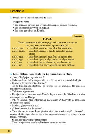 Lección 5
44
3.	Practica con tus compañeros de clase.
Sugerencias:
• Los animales salvajes que viven en los campos, bosques y montes.
• Los animales que viven en España.
• Las aves que viven en España.
¡FÍJATE!
Перед іменниками жіночого роду, які починаються з a- та 
ha-, в однині вживається артикль un (el):
un(el) haya	 – unas(las) hayas; el haya alta, las hayas altas
un(el) águila	 – unas(las) águilas; el águila única, las águilas
	 únicas
un(el) agua	 – unas(las) aguas; el agua fría, las aguas frías
un(el) alga	 – unas(las) algas; el alga parda, las algas pardas
un(el) ala	 – unas(las) alas; el ala ancha, las alas anchas
un(el) ave	 – unas(las) aves; el ave exótica, las aves exóticas
Nuevo
4.	Lee el diálogo. Escenifícalo con tus compañeros de clase.
– ¡Hola, Oleg! ¿Qué hay de nuevo?
– Todo está bien. Estoy preparando un informe para la clase de biología.
– Es muy interesante. ¿Qué libro es?
– Es la Enciclopedia ilustrada del mundo de los animales. He conocido
muchas cosas nuevas.
– Cuéntame algo curioso.
– Por ejemplo, en los montes de España hay un mono de Gibraltar, el único
mono que vive en Europa.
– ¡Ah, no lo sabía. ¡Qué información interesante! ¿Y has visto los monos en
el parque zoológico?
– Sí, claro. ¡Qué cómicos son!
– ¿Y las cigüeñas, los flamencos?
– También los he visto. Las cigüeñas viven en nuestra región. En otoño,
cuando el frío llega, ellas se van a los países calurosos, y en primavera, en
marzo, regresan.
– Sí, son los pájaros muy inteligentes.
– Claro. Me gustaría escribir el informe sobre estas aves.
 